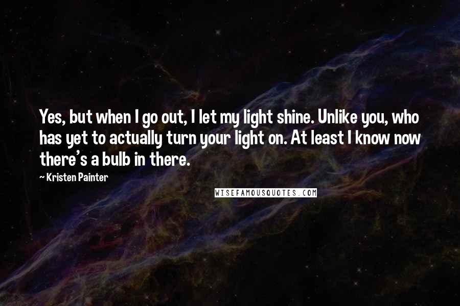 Kristen Painter Quotes: Yes, but when I go out, I let my light shine. Unlike you, who has yet to actually turn your light on. At least I know now there's a bulb in there.