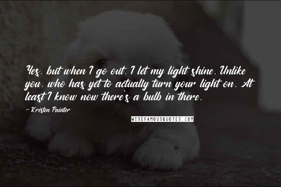 Kristen Painter Quotes: Yes, but when I go out, I let my light shine. Unlike you, who has yet to actually turn your light on. At least I know now there's a bulb in there.