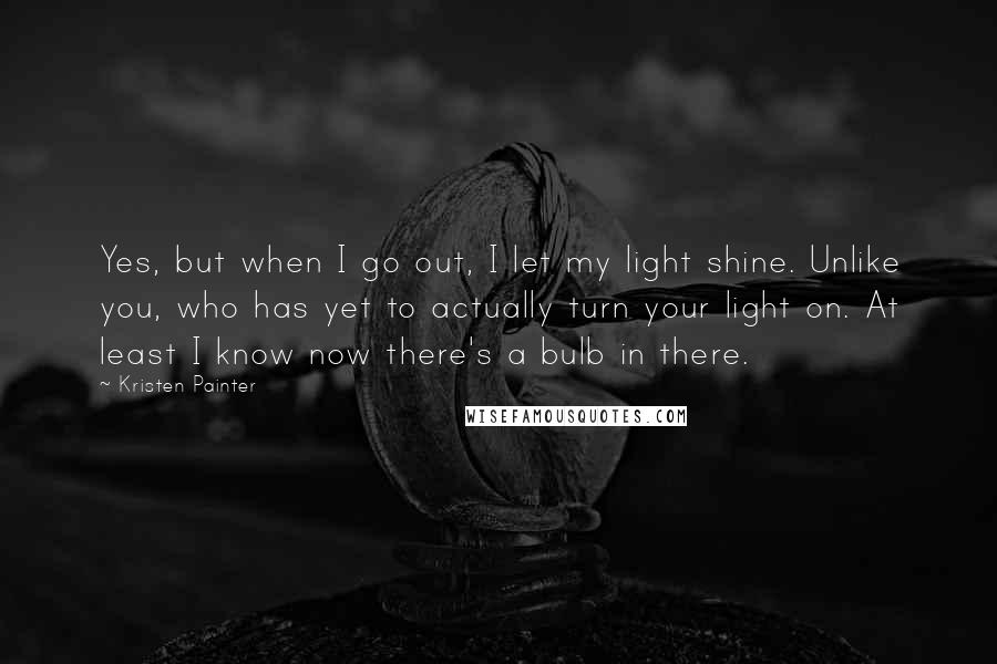 Kristen Painter Quotes: Yes, but when I go out, I let my light shine. Unlike you, who has yet to actually turn your light on. At least I know now there's a bulb in there.