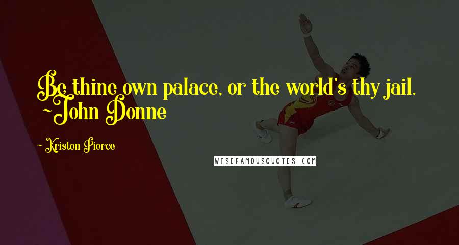 Kristen Pierce Quotes: Be thine own palace, or the world's thy jail. ~John Donne