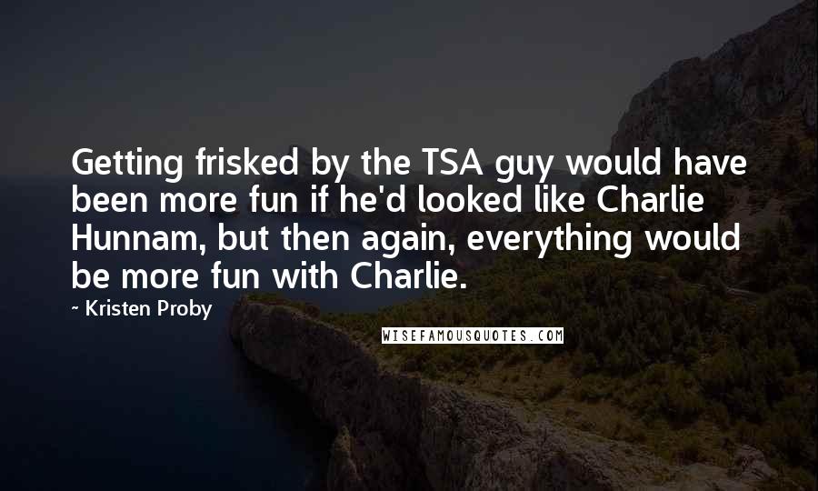 Kristen Proby Quotes: Getting frisked by the TSA guy would have been more fun if he'd looked like Charlie Hunnam, but then again, everything would be more fun with Charlie.