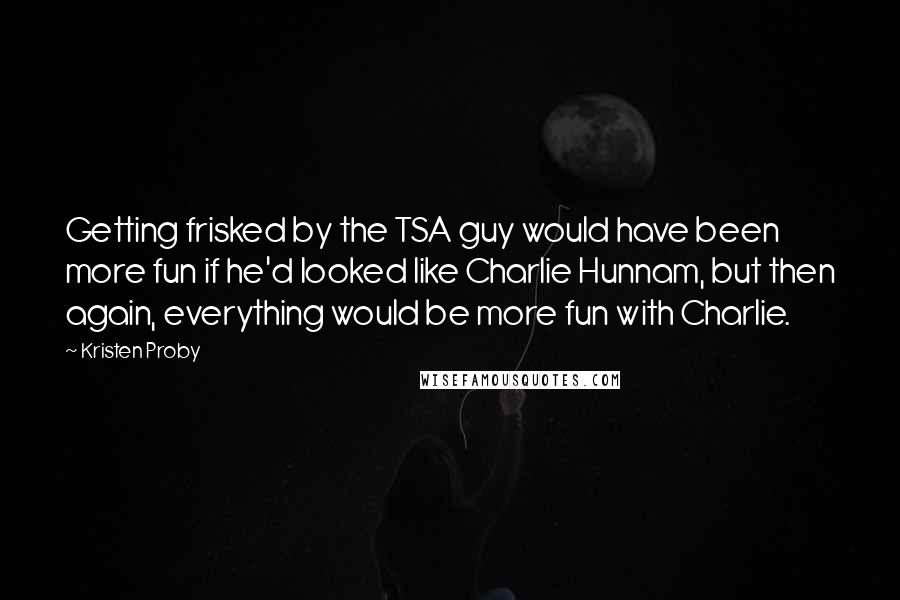 Kristen Proby Quotes: Getting frisked by the TSA guy would have been more fun if he'd looked like Charlie Hunnam, but then again, everything would be more fun with Charlie.