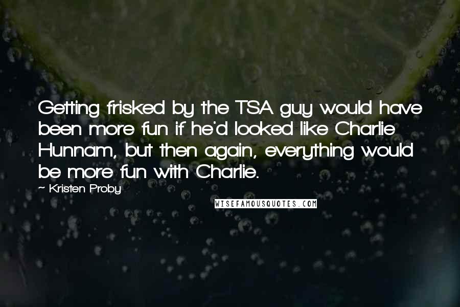 Kristen Proby Quotes: Getting frisked by the TSA guy would have been more fun if he'd looked like Charlie Hunnam, but then again, everything would be more fun with Charlie.