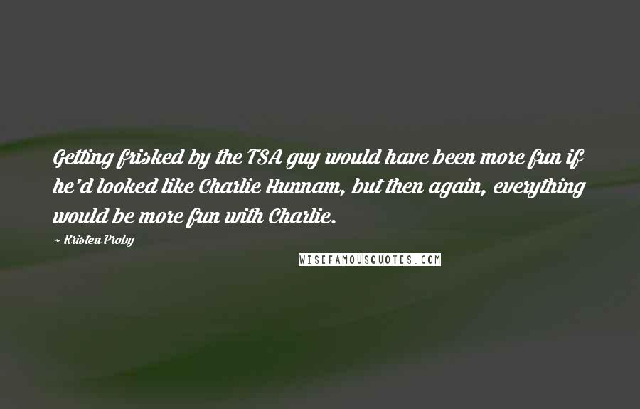 Kristen Proby Quotes: Getting frisked by the TSA guy would have been more fun if he'd looked like Charlie Hunnam, but then again, everything would be more fun with Charlie.