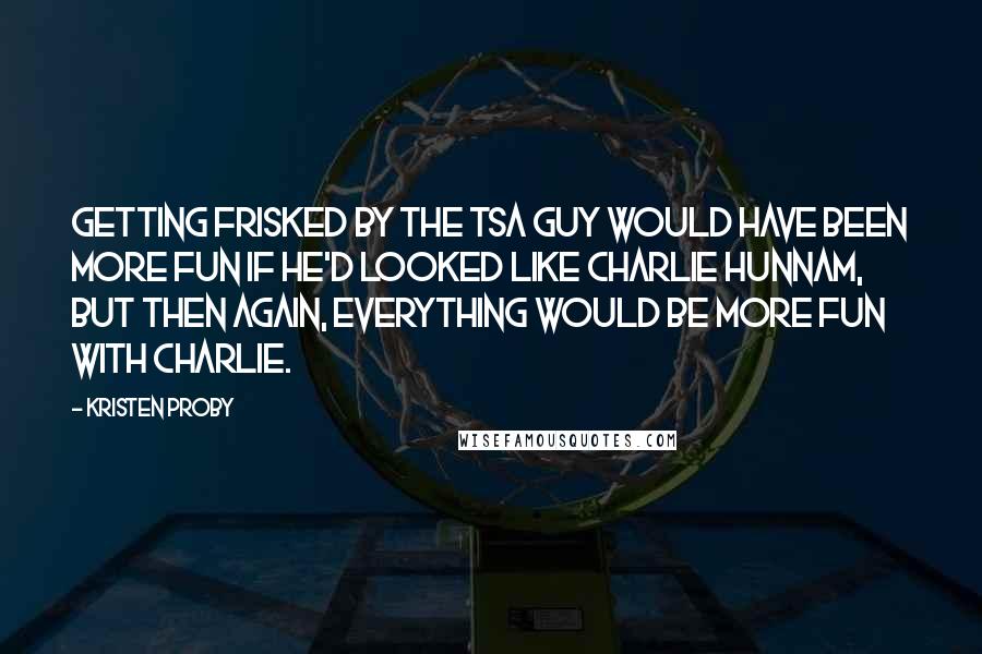 Kristen Proby Quotes: Getting frisked by the TSA guy would have been more fun if he'd looked like Charlie Hunnam, but then again, everything would be more fun with Charlie.