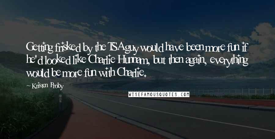Kristen Proby Quotes: Getting frisked by the TSA guy would have been more fun if he'd looked like Charlie Hunnam, but then again, everything would be more fun with Charlie.
