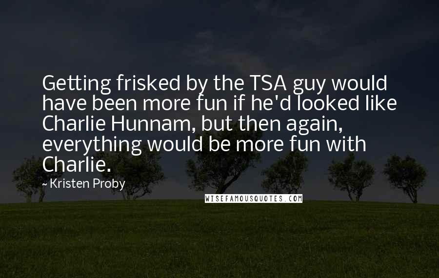Kristen Proby Quotes: Getting frisked by the TSA guy would have been more fun if he'd looked like Charlie Hunnam, but then again, everything would be more fun with Charlie.