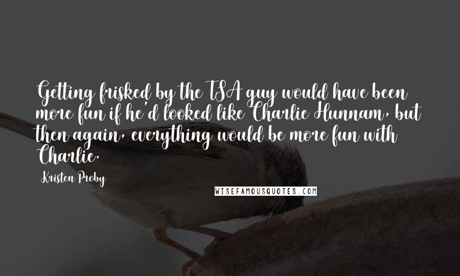 Kristen Proby Quotes: Getting frisked by the TSA guy would have been more fun if he'd looked like Charlie Hunnam, but then again, everything would be more fun with Charlie.