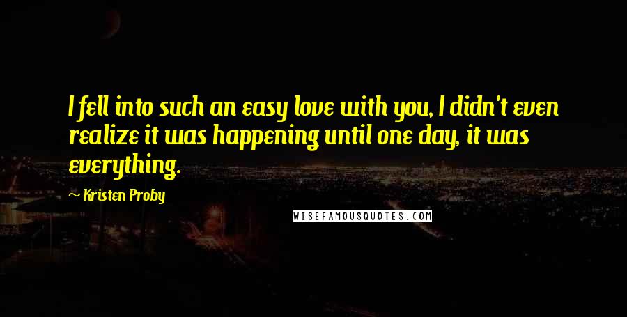 Kristen Proby Quotes: I fell into such an easy love with you, I didn't even realize it was happening until one day, it was everything.