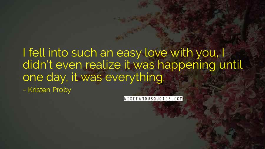 Kristen Proby Quotes: I fell into such an easy love with you, I didn't even realize it was happening until one day, it was everything.