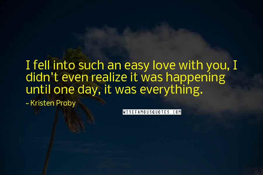 Kristen Proby Quotes: I fell into such an easy love with you, I didn't even realize it was happening until one day, it was everything.