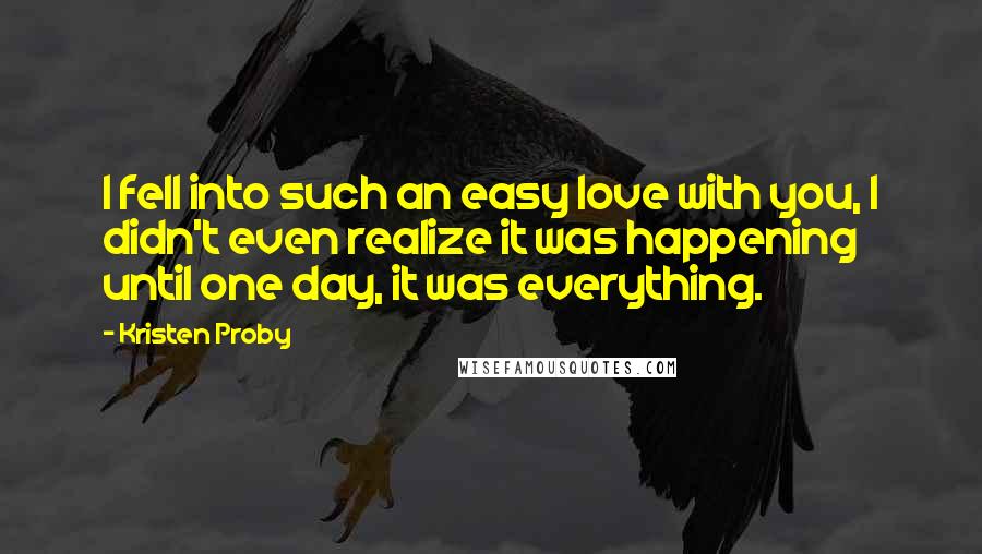Kristen Proby Quotes: I fell into such an easy love with you, I didn't even realize it was happening until one day, it was everything.