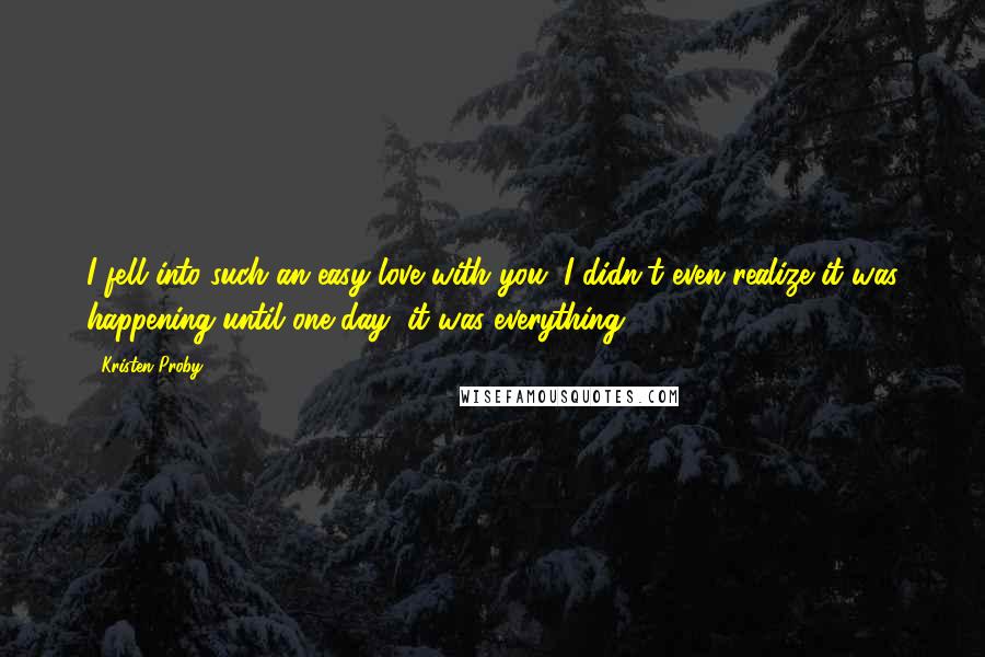 Kristen Proby Quotes: I fell into such an easy love with you, I didn't even realize it was happening until one day, it was everything.