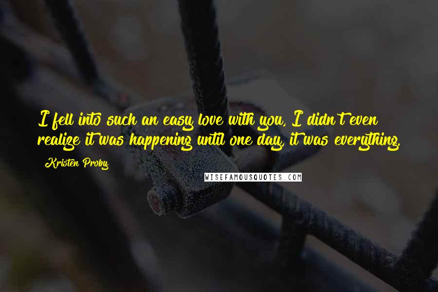 Kristen Proby Quotes: I fell into such an easy love with you, I didn't even realize it was happening until one day, it was everything.