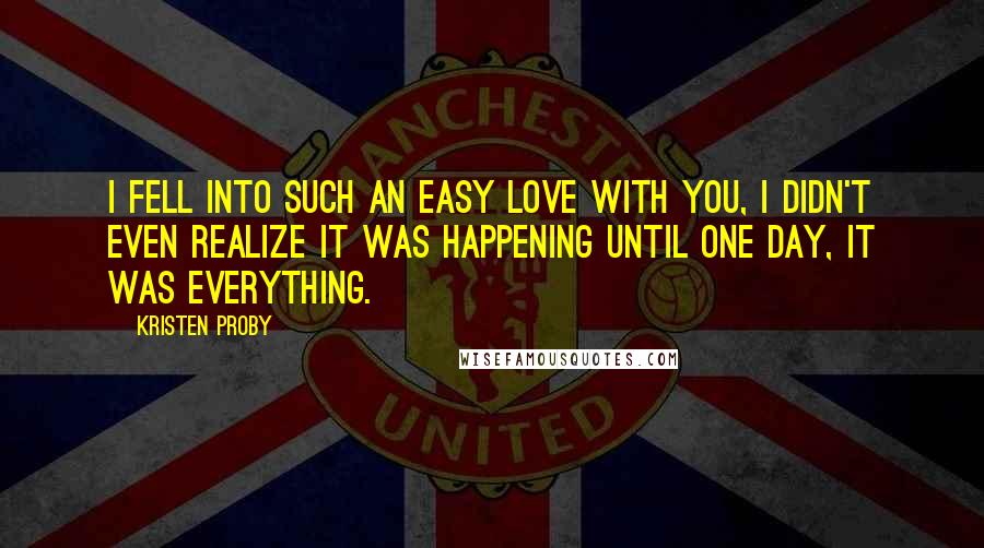 Kristen Proby Quotes: I fell into such an easy love with you, I didn't even realize it was happening until one day, it was everything.