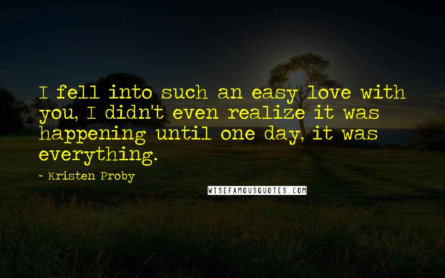 Kristen Proby Quotes: I fell into such an easy love with you, I didn't even realize it was happening until one day, it was everything.