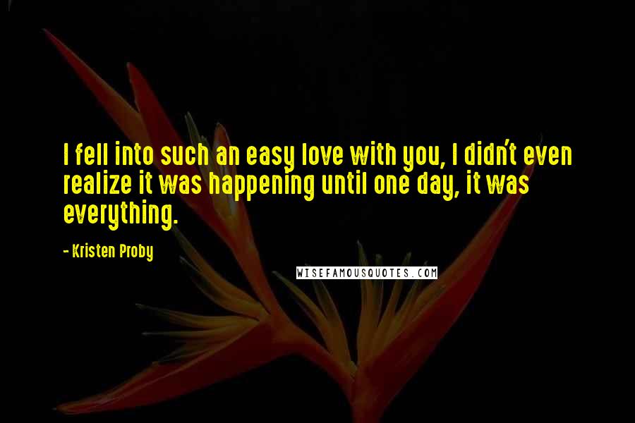Kristen Proby Quotes: I fell into such an easy love with you, I didn't even realize it was happening until one day, it was everything.