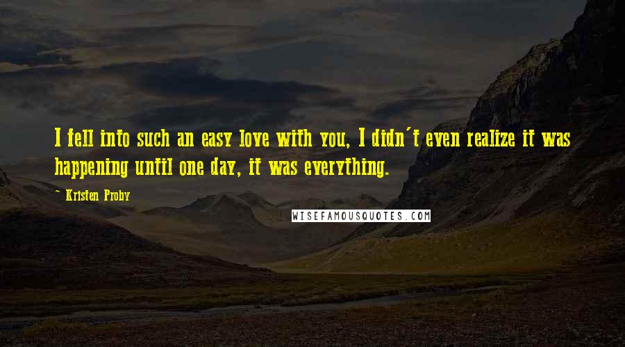 Kristen Proby Quotes: I fell into such an easy love with you, I didn't even realize it was happening until one day, it was everything.