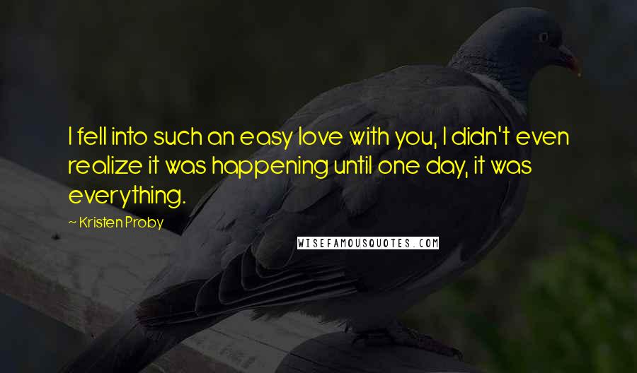 Kristen Proby Quotes: I fell into such an easy love with you, I didn't even realize it was happening until one day, it was everything.