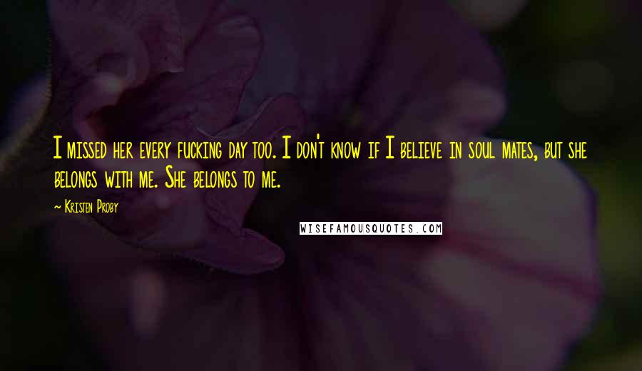 Kristen Proby Quotes: I missed her every fucking day too. I don't know if I believe in soul mates, but she belongs with me. She belongs to me.