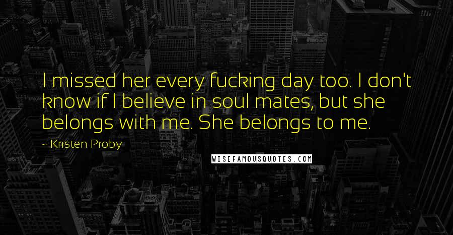 Kristen Proby Quotes: I missed her every fucking day too. I don't know if I believe in soul mates, but she belongs with me. She belongs to me.