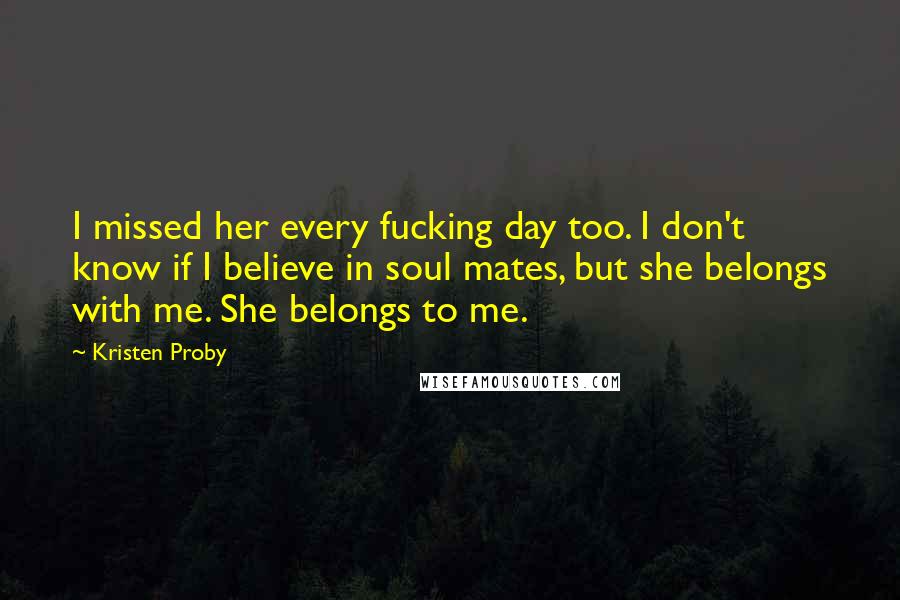 Kristen Proby Quotes: I missed her every fucking day too. I don't know if I believe in soul mates, but she belongs with me. She belongs to me.