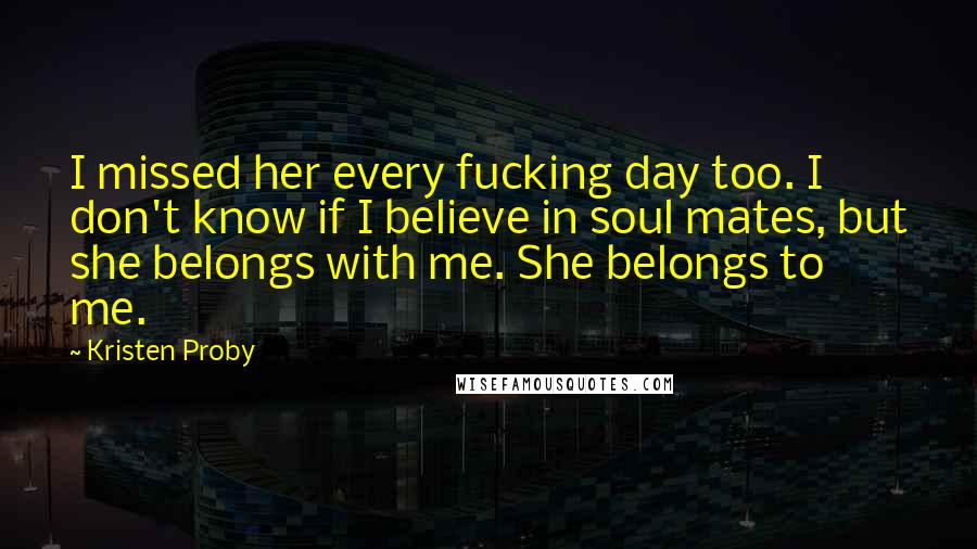 Kristen Proby Quotes: I missed her every fucking day too. I don't know if I believe in soul mates, but she belongs with me. She belongs to me.