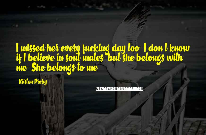 Kristen Proby Quotes: I missed her every fucking day too. I don't know if I believe in soul mates, but she belongs with me. She belongs to me.