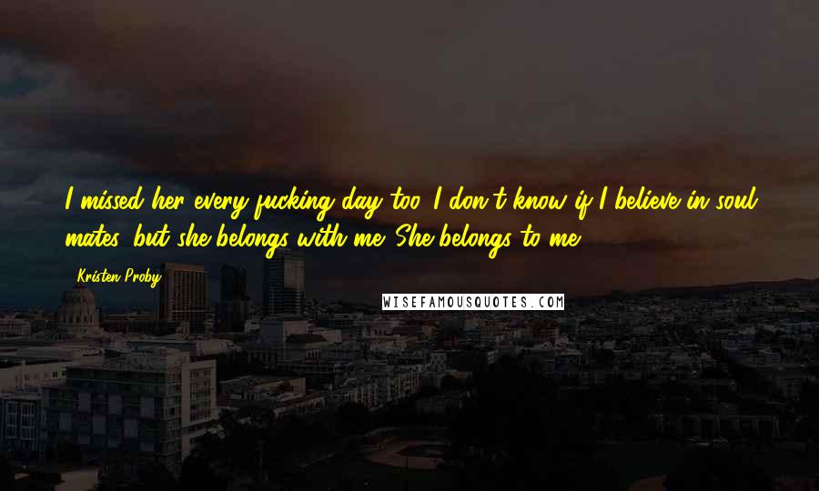 Kristen Proby Quotes: I missed her every fucking day too. I don't know if I believe in soul mates, but she belongs with me. She belongs to me.
