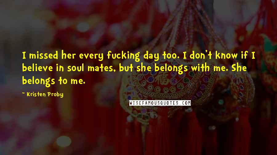 Kristen Proby Quotes: I missed her every fucking day too. I don't know if I believe in soul mates, but she belongs with me. She belongs to me.