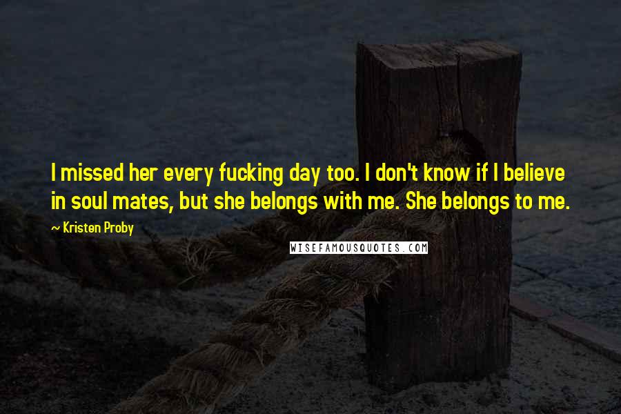 Kristen Proby Quotes: I missed her every fucking day too. I don't know if I believe in soul mates, but she belongs with me. She belongs to me.