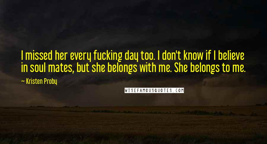 Kristen Proby Quotes: I missed her every fucking day too. I don't know if I believe in soul mates, but she belongs with me. She belongs to me.