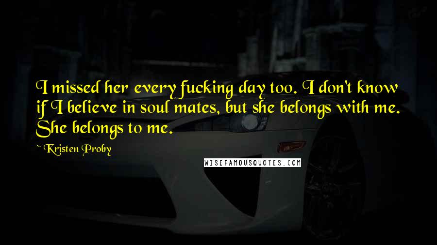 Kristen Proby Quotes: I missed her every fucking day too. I don't know if I believe in soul mates, but she belongs with me. She belongs to me.