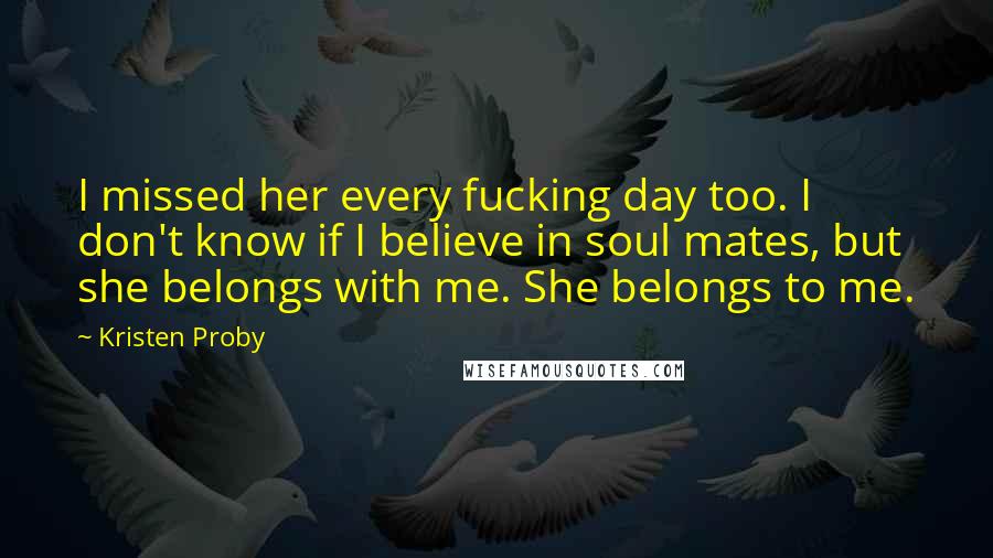 Kristen Proby Quotes: I missed her every fucking day too. I don't know if I believe in soul mates, but she belongs with me. She belongs to me.