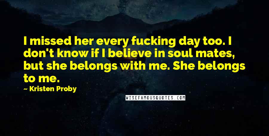 Kristen Proby Quotes: I missed her every fucking day too. I don't know if I believe in soul mates, but she belongs with me. She belongs to me.