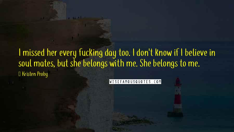 Kristen Proby Quotes: I missed her every fucking day too. I don't know if I believe in soul mates, but she belongs with me. She belongs to me.