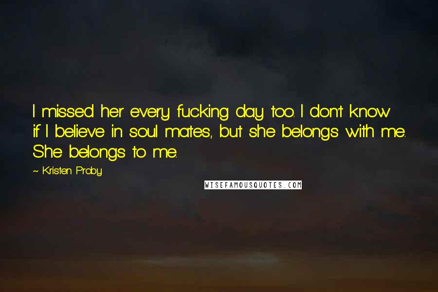 Kristen Proby Quotes: I missed her every fucking day too. I don't know if I believe in soul mates, but she belongs with me. She belongs to me.