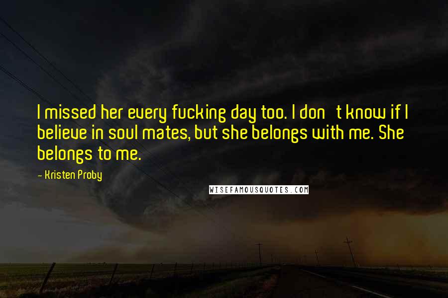 Kristen Proby Quotes: I missed her every fucking day too. I don't know if I believe in soul mates, but she belongs with me. She belongs to me.