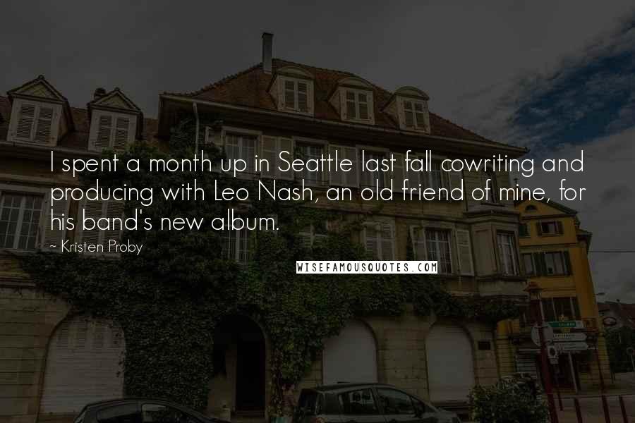 Kristen Proby Quotes: I spent a month up in Seattle last fall cowriting and producing with Leo Nash, an old friend of mine, for his band's new album.