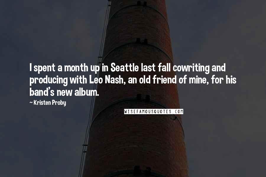 Kristen Proby Quotes: I spent a month up in Seattle last fall cowriting and producing with Leo Nash, an old friend of mine, for his band's new album.