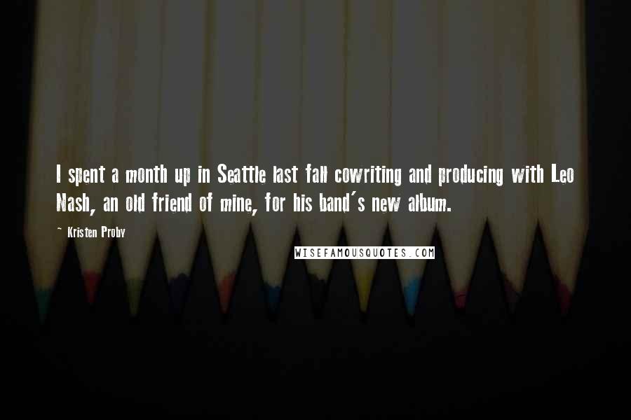 Kristen Proby Quotes: I spent a month up in Seattle last fall cowriting and producing with Leo Nash, an old friend of mine, for his band's new album.