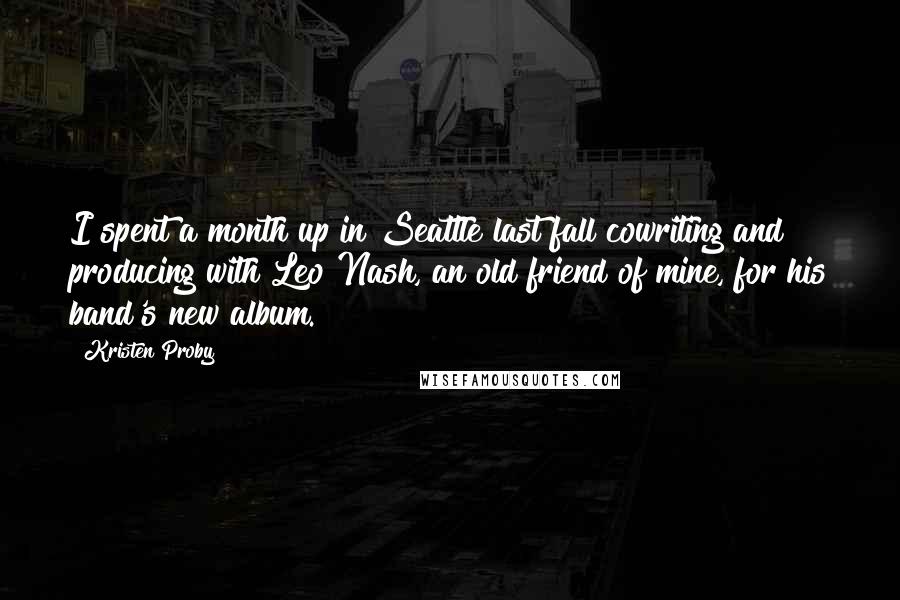 Kristen Proby Quotes: I spent a month up in Seattle last fall cowriting and producing with Leo Nash, an old friend of mine, for his band's new album.