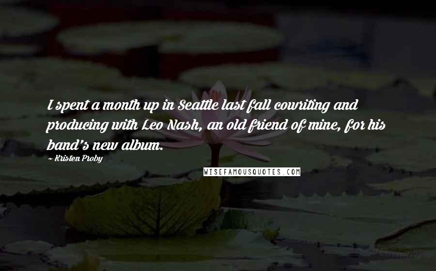 Kristen Proby Quotes: I spent a month up in Seattle last fall cowriting and producing with Leo Nash, an old friend of mine, for his band's new album.