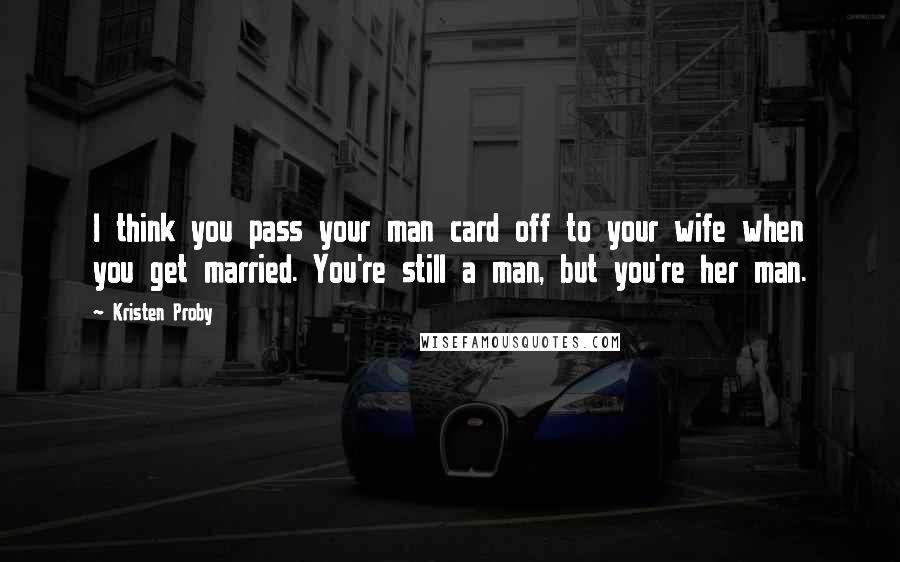 Kristen Proby Quotes: I think you pass your man card off to your wife when you get married. You're still a man, but you're her man.