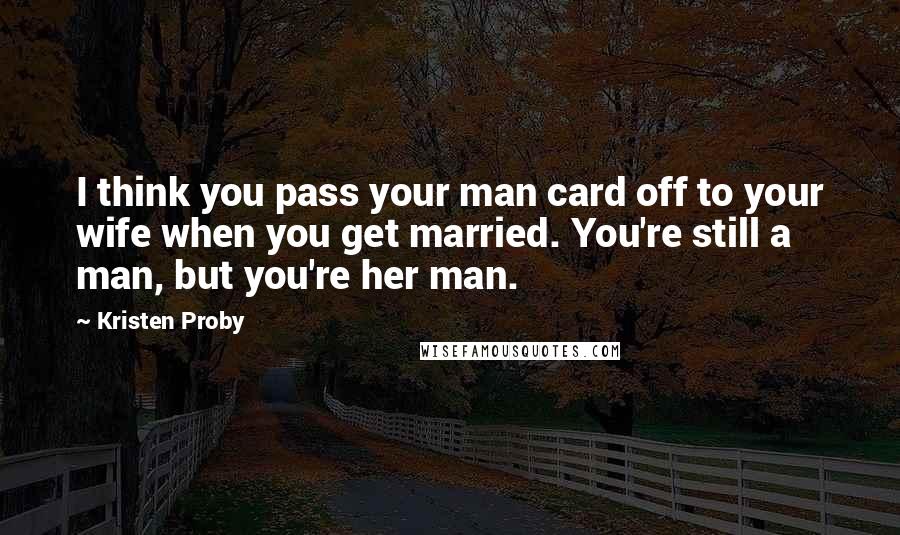 Kristen Proby Quotes: I think you pass your man card off to your wife when you get married. You're still a man, but you're her man.