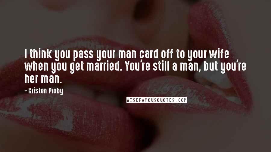 Kristen Proby Quotes: I think you pass your man card off to your wife when you get married. You're still a man, but you're her man.