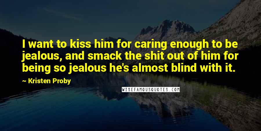 Kristen Proby Quotes: I want to kiss him for caring enough to be jealous, and smack the shit out of him for being so jealous he's almost blind with it.