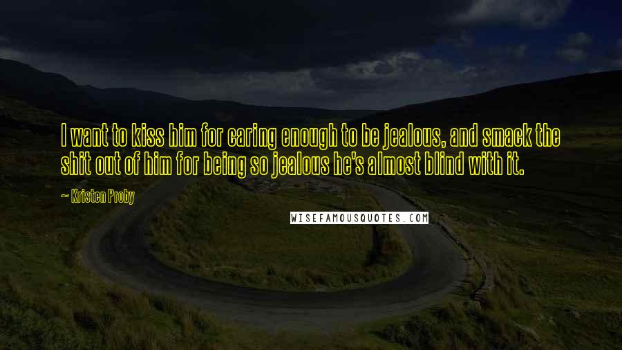 Kristen Proby Quotes: I want to kiss him for caring enough to be jealous, and smack the shit out of him for being so jealous he's almost blind with it.