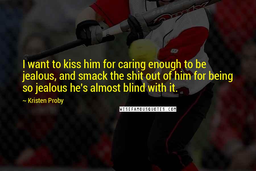 Kristen Proby Quotes: I want to kiss him for caring enough to be jealous, and smack the shit out of him for being so jealous he's almost blind with it.
