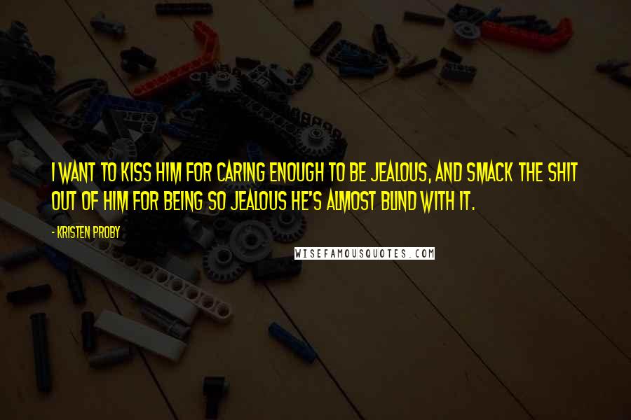 Kristen Proby Quotes: I want to kiss him for caring enough to be jealous, and smack the shit out of him for being so jealous he's almost blind with it.